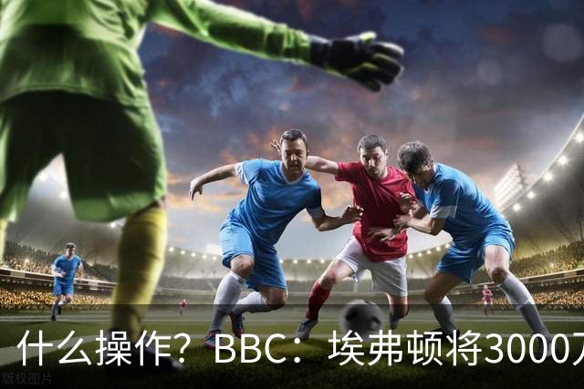 什么操作？BBC：埃弗顿将3000万镑签乔治，未激活2500万买断条款